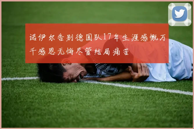 诺伊尔告别德国队17年生涯感慨万千感恩无悔尽管结局痛苦