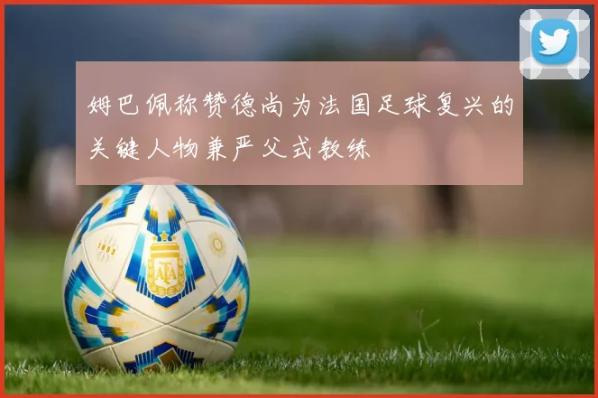 姆巴佩称赞德尚为法国足球复兴的关键人物兼严父式教练