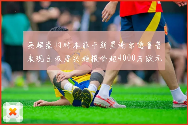 英超豪门对本菲卡新星谢尔德鲁普表现出浓厚兴趣报价超4000万欧元可行