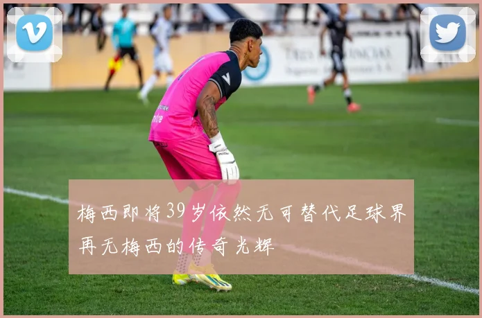 梅西即将39岁依然无可替代足球界再无梅西的传奇光辉
