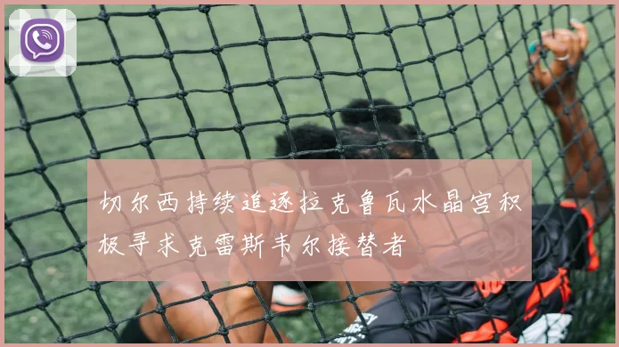 切尔西持续追逐拉克鲁瓦水晶宫积极寻求克雷斯韦尔接替者