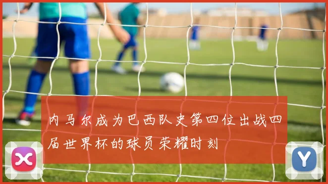 内马尔成为巴西队史第四位出战四届世界杯的球员荣耀时刻