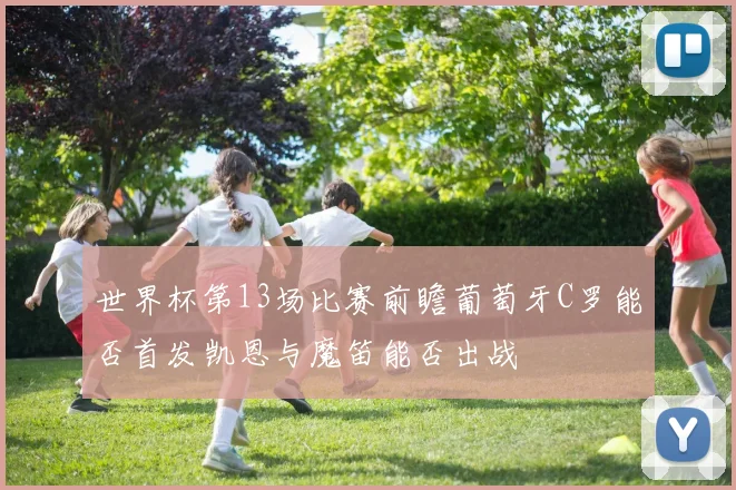 世界杯第13场比赛前瞻葡萄牙C罗能否首发凯恩与魔笛能否出战