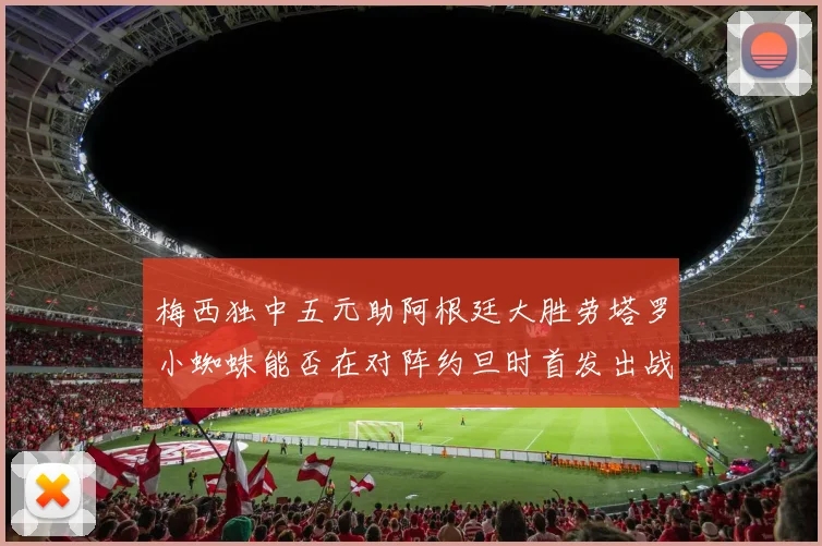 梅西独中五元助阿根廷大胜劳塔罗小蜘蛛能否在对阵约旦时首发出战
