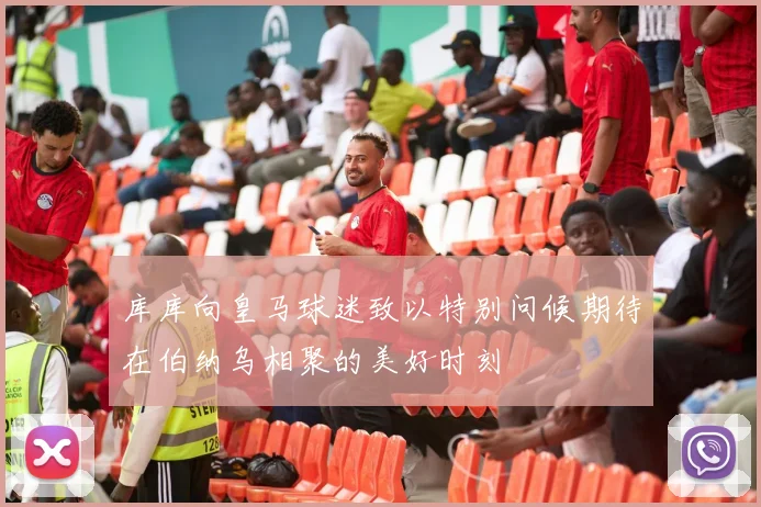 库库向皇马球迷致以特别问候期待在伯纳乌相聚的美好时刻