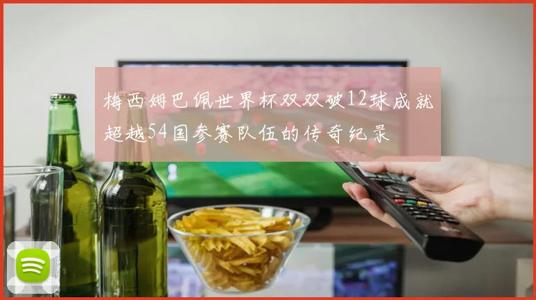 梅西姆巴佩世界杯双双破12球成就超越54国参赛队伍的传奇纪录