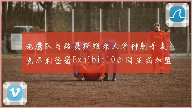 老鹰队与路易斯维尔大学神射手麦克尼利签署Exhibit10合同正式加盟