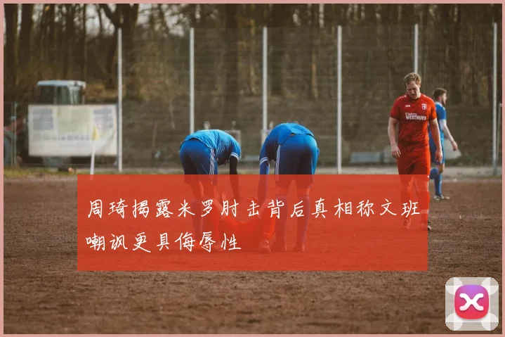 周琦揭露米罗肘击背后真相称文班嘲讽更具侮辱性