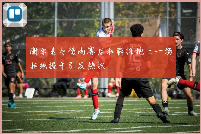 谢尔基与德尚赛后和解拥抱上一场拒绝握手引发热议