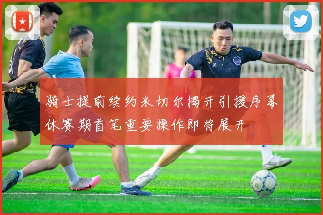 骑士提前续约米切尔揭开引援序幕休赛期首笔重要操作即将展开
