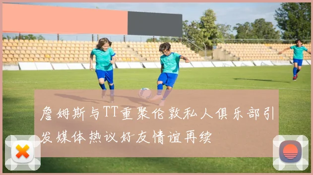 詹姆斯与TT重聚伦敦私人俱乐部引发媒体热议好友情谊再续