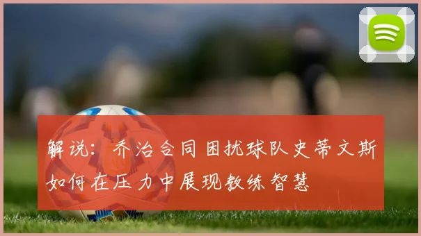 解说：乔治合同困扰球队史蒂文斯如何在压力中展现教练智慧