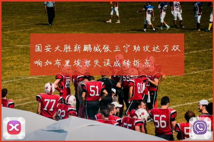 国安大胜新鹏城张玉宁助攻达万双响加布里埃尔失误成转折点
